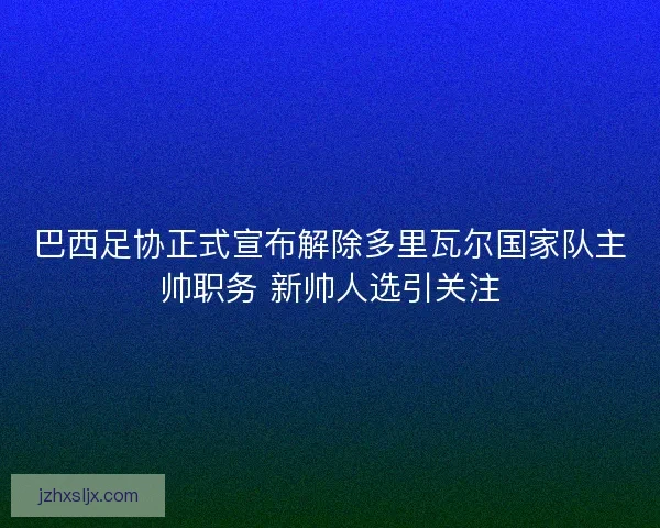 巴西足协正式宣布解除多里瓦尔国家队主帅职务 新帅人选引关注