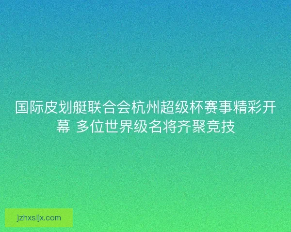 国际皮划艇联合会杭州超级杯赛事精彩开幕 多位世界级名将齐聚竞技