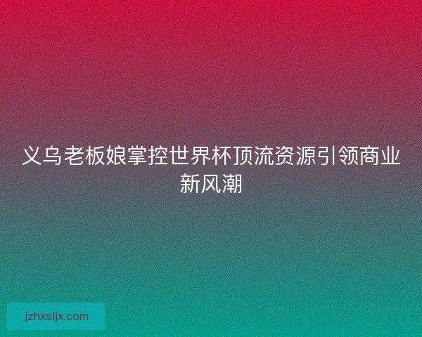 义乌老板娘掌控世界杯顶流资源引领商业新风潮