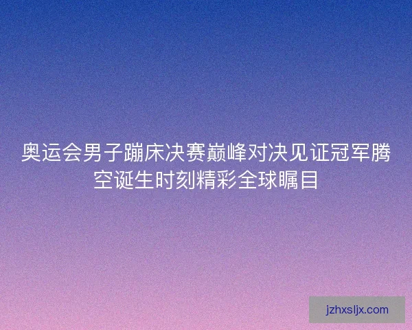 奥运会男子蹦床决赛巅峰对决见证冠军腾空诞生时刻精彩全球瞩目