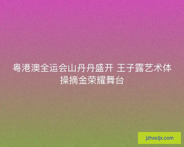 粤港澳全运会山丹丹盛开 王子露艺术体操摘金荣耀舞台