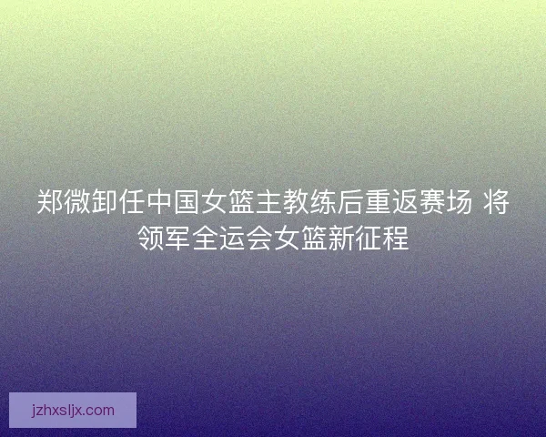郑微卸任中国女篮主教练后重返赛场 将领军全运会女篮新征程